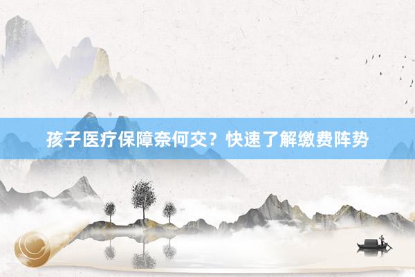 孩子医疗保障奈何交？快速了解缴费阵势