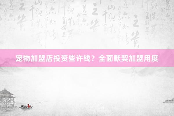 宠物加盟店投资些许钱？全面默契加盟用度
